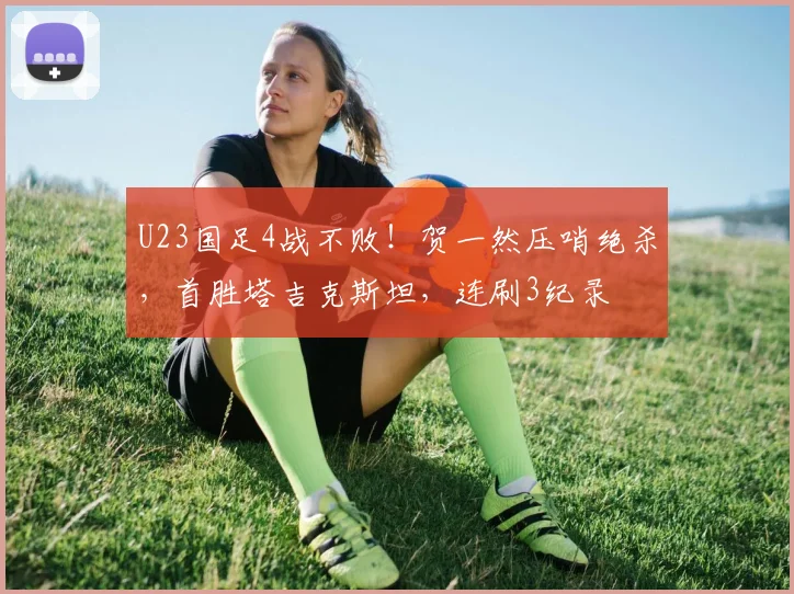 U23国足4战不败!贺一然压哨绝杀,首胜塔吉克斯坦,连刷3纪录