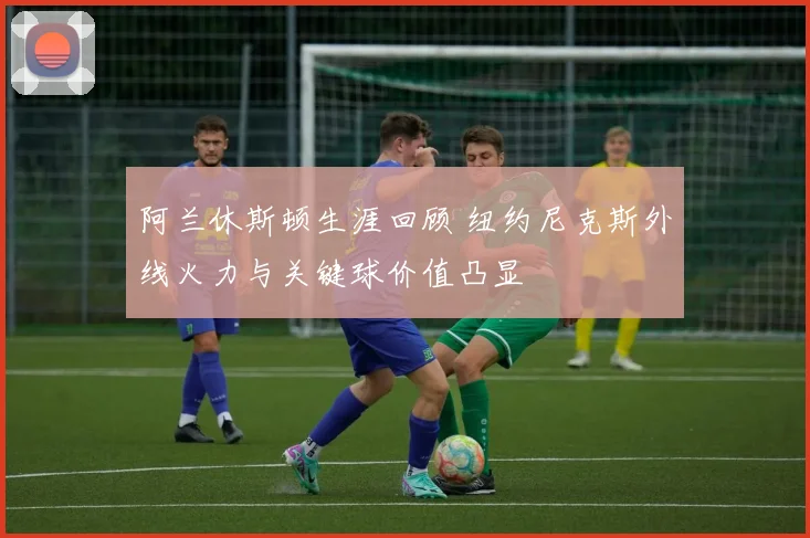 阿兰休斯顿生涯回顾 纽约尼克斯外线火力与关键球价值凸显