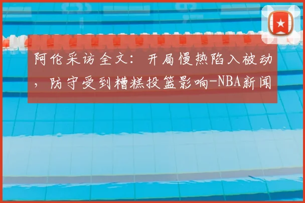 阿伦采访全文：开局慢热陷入被动，防守受到糟糕投篮影响-NBA新闻