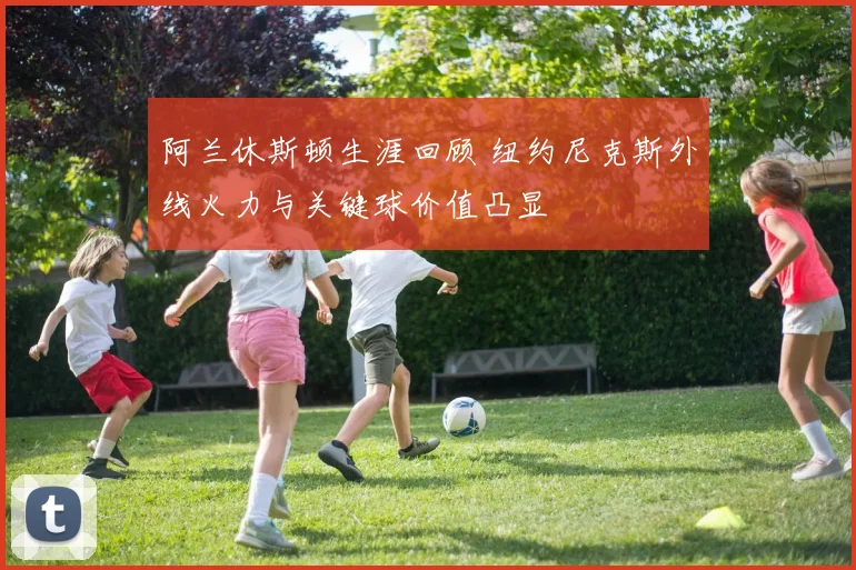 阿兰休斯顿生涯回顾 纽约尼克斯外线火力与关键球价值凸显