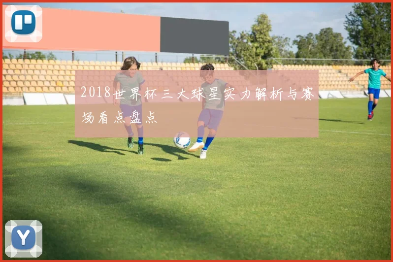 2018世界杯三大球星实力解析与赛场看点盘点