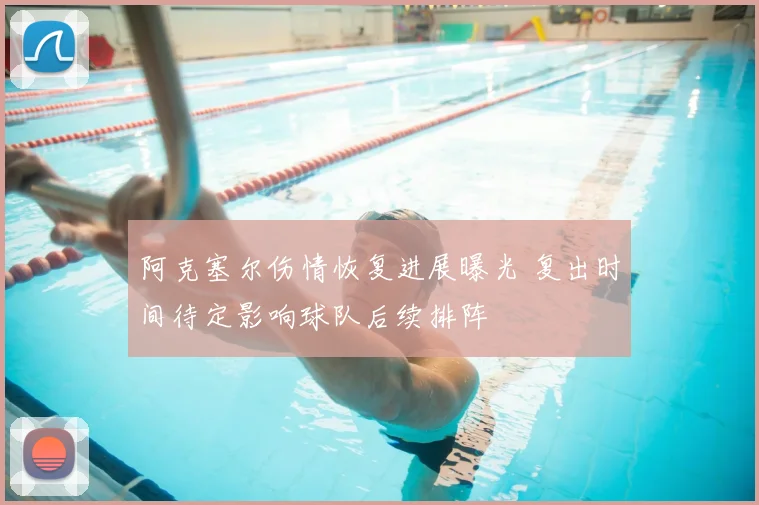 阿克塞尔伤情恢复进展曝光 复出时间待定影响球队后续排阵