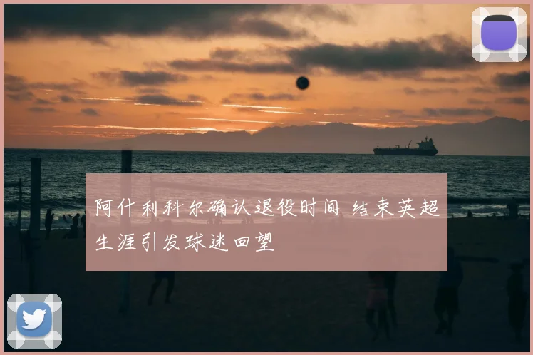阿什利科尔确认退役时间 结束英超生涯引发球迷回望