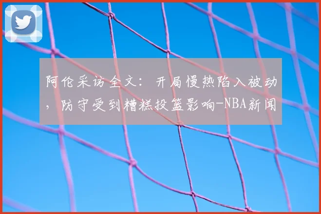 阿伦采访全文：开局慢热陷入被动，防守受到糟糕投篮影响-NBA新闻