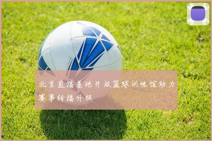 北京直播基地开放篮球训练馆助力赛事转播升级