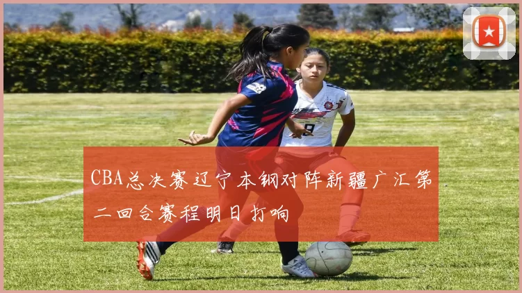 CBA总决赛辽宁本钢对阵新疆广汇第二回合赛程明日打响