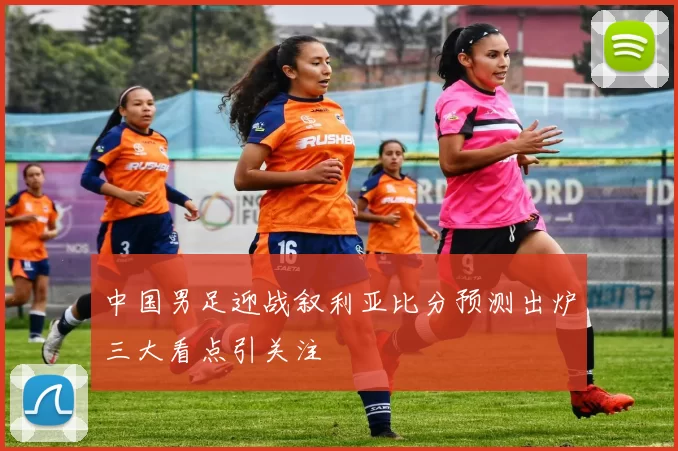 中国男足迎战叙利亚比分预测出炉三大看点引关注