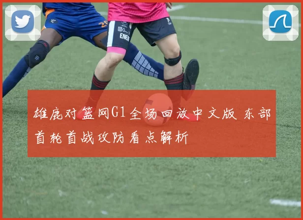 雄鹿对篮网G1全场回放中文版 东部首轮首战攻防看点解析