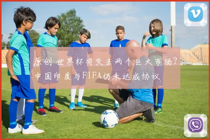 原创 世界杯将失去两个巨大市场？中国印度与FIFA仍未达成协议