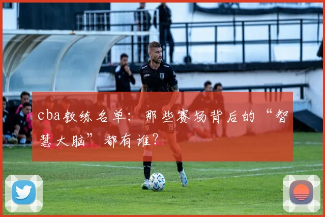 cba教练名单：那些赛场背后的“智慧大脑”都有谁？