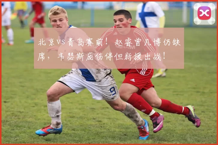 北京vs青岛赛前！赵睿曾凡博仍缺席，韦瑟斯庞伤停但新援出战！
