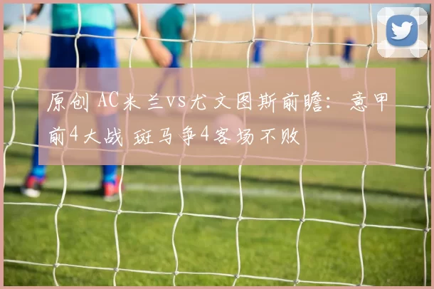 原创 AC米兰vs尤文图斯前瞻：意甲前4大战 斑马争4客场不败