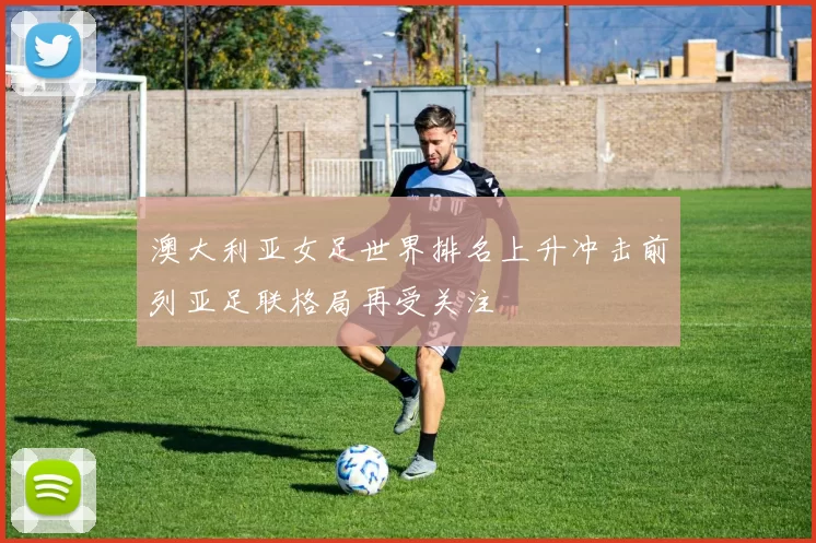 澳大利亚女足世界排名上升冲击前列亚足联格局再受关注