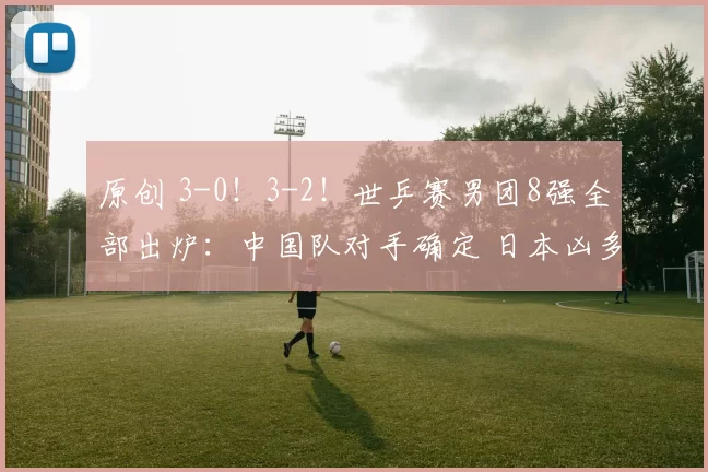 原创 3-0！3-2！世乒赛男团8强全部出炉：中国队对手确定 日本凶多吉少