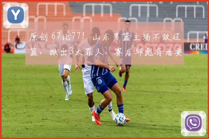 原创 67比77！山东男篮主场不敌辽篮，揪出3大罪人，赛后邱彪有话要说