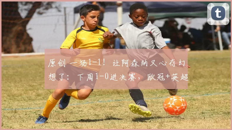 原创 一场1-1！让阿森纳又心存幻想了：下周1-0进决赛，欧冠+英超都要
